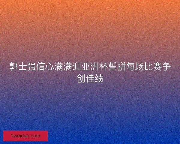 郭士强信心满满迎亚洲杯誓拼每场比赛争创佳绩