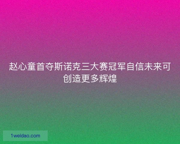 赵心童首夺斯诺克三大赛冠军自信未来可创造更多辉煌