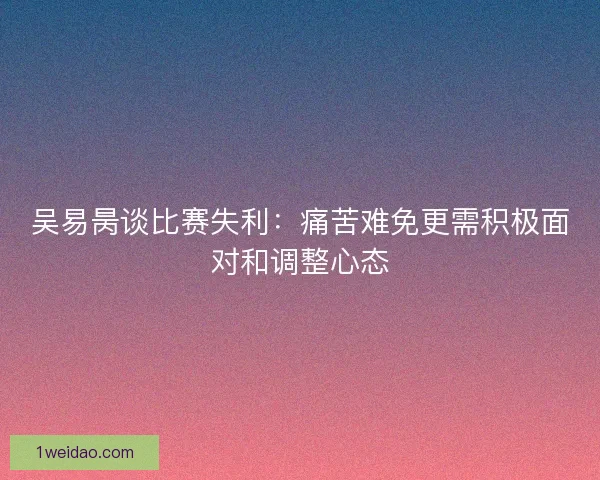 吴易昺谈比赛失利：痛苦难免更需积极面对和调整心态