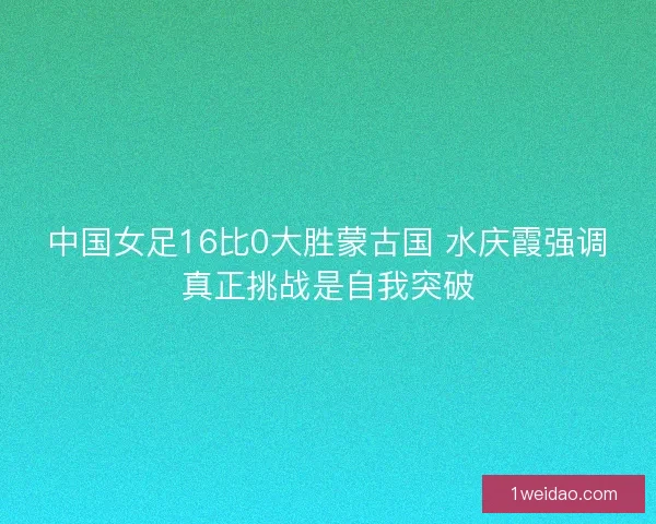 中国女足16比0大胜蒙古国 水庆霞强调真正挑战是自我突破