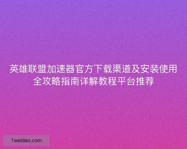 英雄联盟加速器官方下载渠道及安装使用全攻略指南详解教程平台推荐