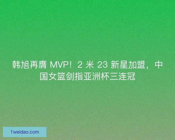 韩旭再膺 MVP！2 米 23 新星加盟，中国女篮剑指亚洲杯三连冠