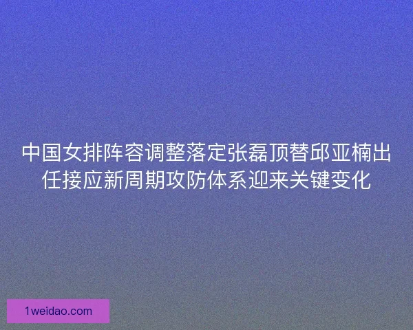 中国女排阵容调整落定张磊顶替邱亚楠出任接应新周期攻防体系迎来关键变化